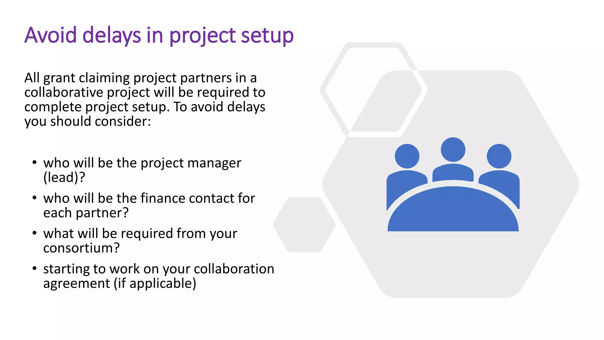 Avoid delays in project setup
All grant claiming project partners in a
collaborative project will be required to
complete project setup. To avoid delays
you should consider:
• who will be the project manager
(lead)?
• who will be the finance contact for
each partner?
• what will be required from your
consortium?
• starting to work on your collaboration
agreement (if applicable)
 