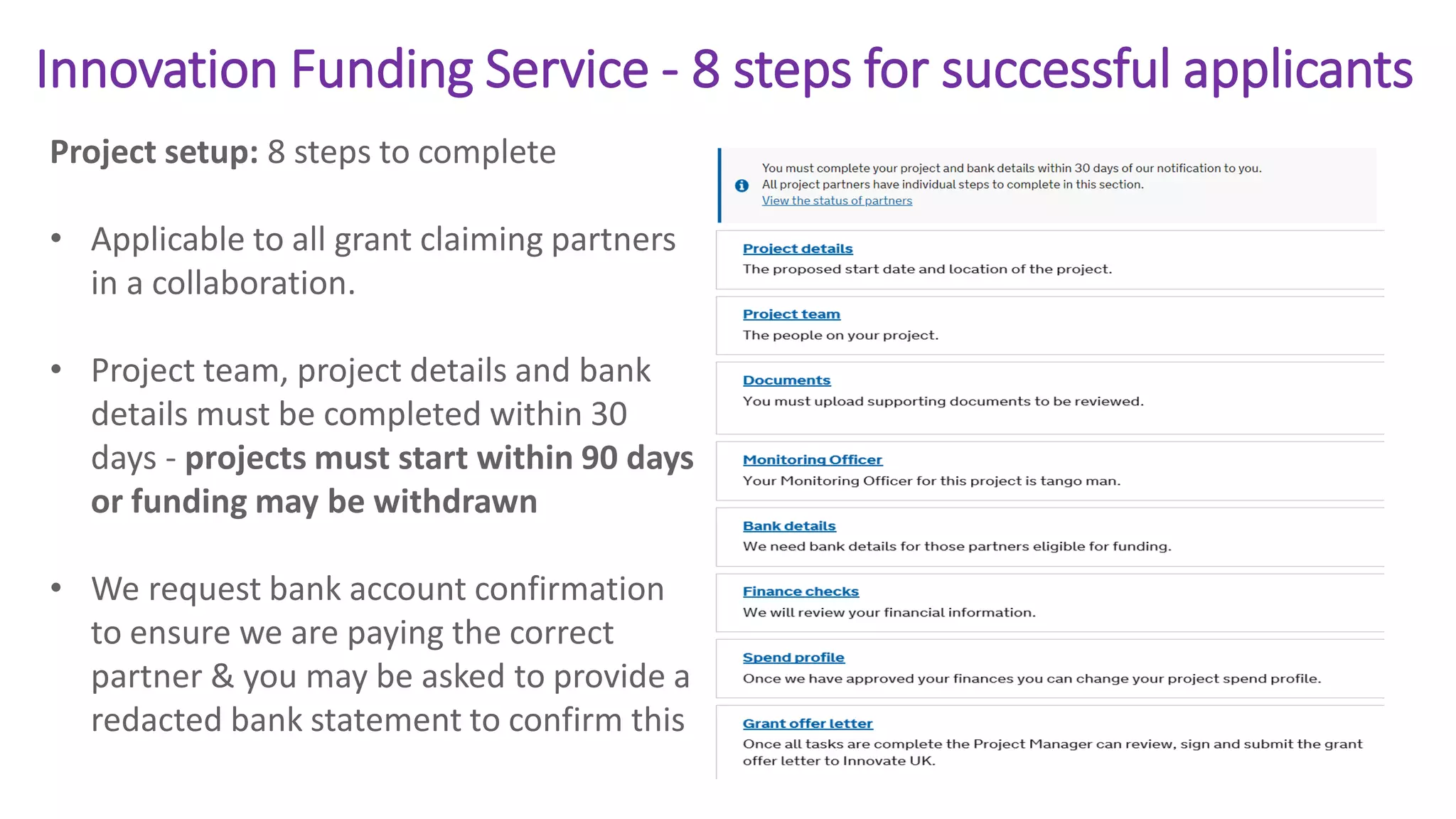 Innovation Funding Service - 8 steps for successful applicants
Project setup: 8 steps to complete
• Applicable to all grant claiming partners
in a collaboration.
• Project team, project details and bank
details must be completed within 30
days - projects must start within 90 days
or funding may be withdrawn
• We request bank account confirmation
to ensure we are paying the correct
partner & you may be asked to provide a
redacted bank statement to confirm this
 