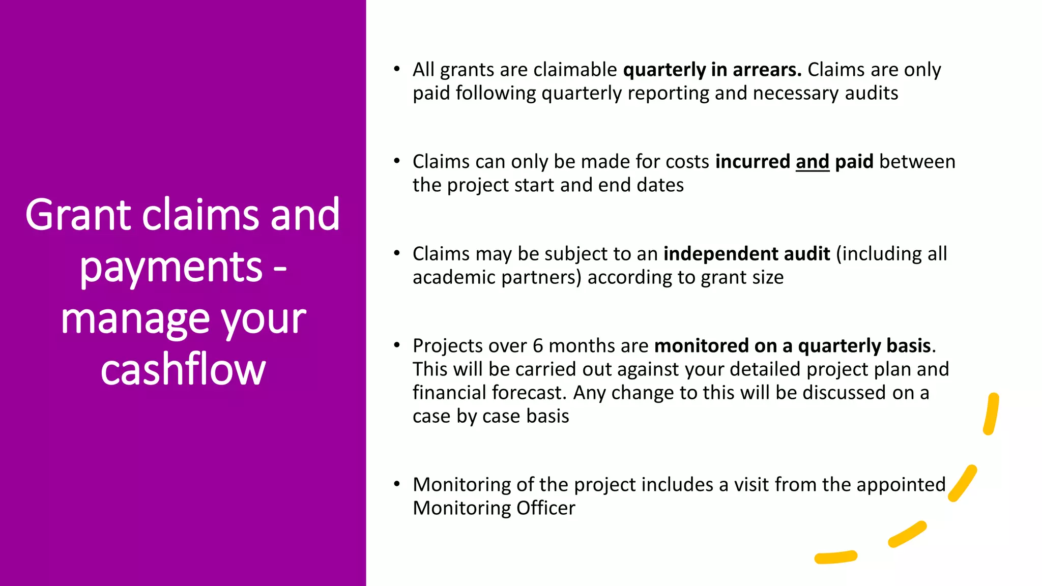 Grant claims and
payments -
manage your
cashflow
• All grants are claimable quarterly in arrears. Claims are only
paid following quarterly reporting and necessary audits
• Claims can only be made for costs incurred and paid between
the project start and end dates
• Claims may be subject to an independent audit (including all
academic partners) according to grant size
• Projects over 6 months are monitored on a quarterly basis.
This will be carried out against your detailed project plan and
financial forecast. Any change to this will be discussed on a
case by case basis
• Monitoring of the project includes a visit from the appointed
Monitoring Officer
 