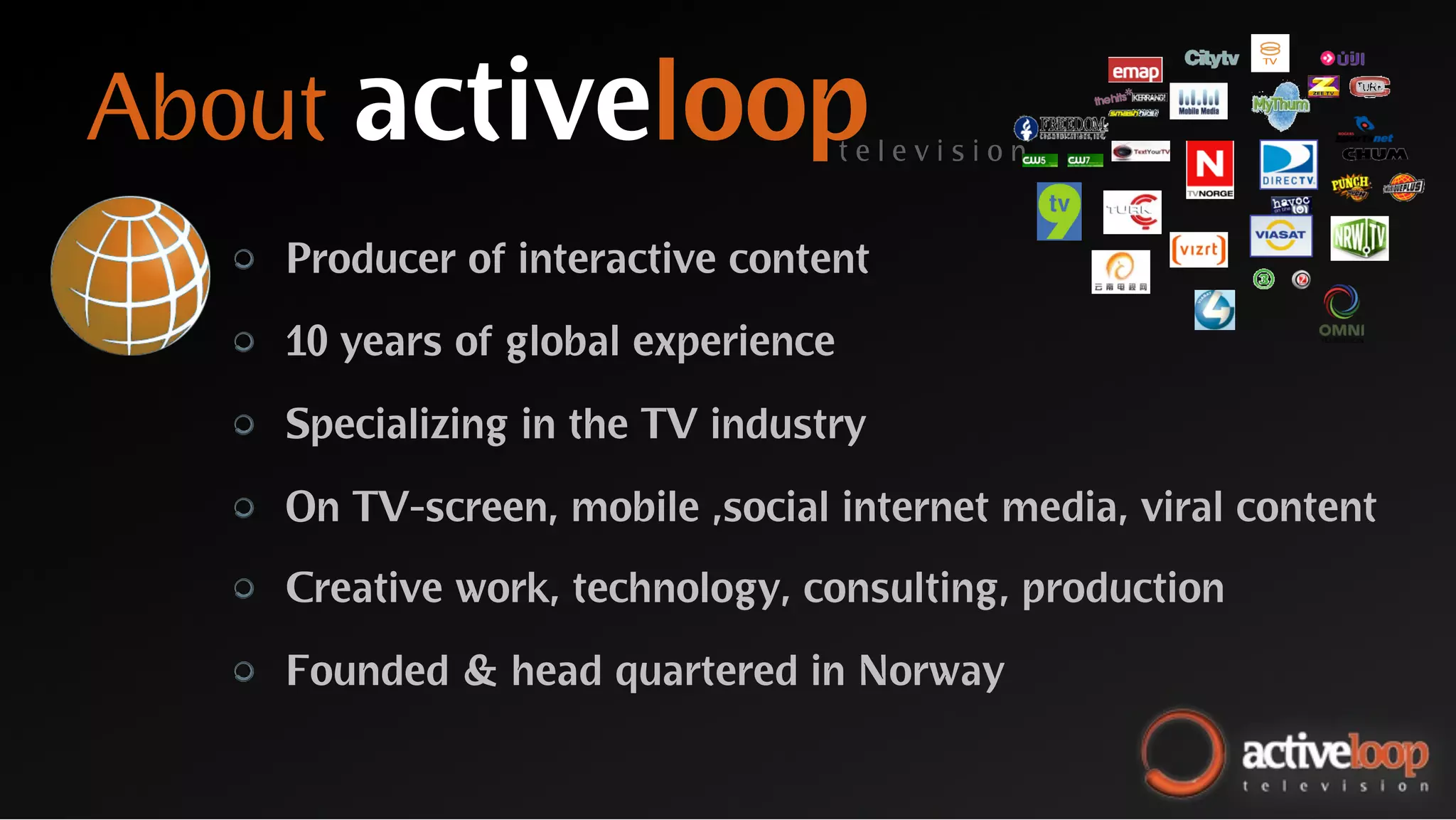About activeloop                      television


  "   Producer of interactive content

  "   10 years of global experience

  "   Specializing in the TV industry

  "   On TV-screen, mobile ,social internet media, viral content

  "   Creative work, technology, consulting, production

  "   Founded & head quartered in Norway
 