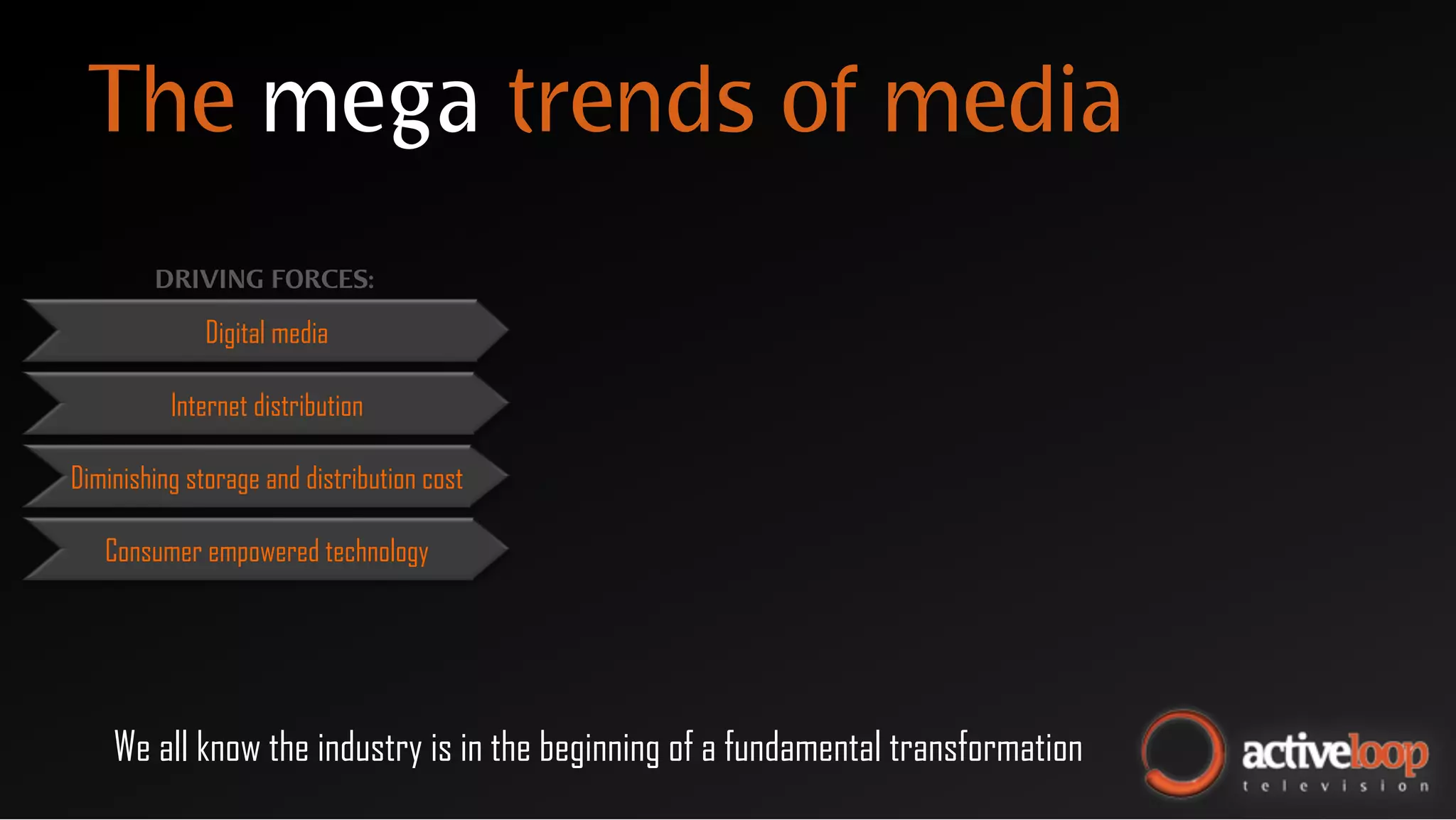 The mega trends of media
        DRIVING FORCES:

              Digital media

          Internet distribution

Diminishing storage and distribution cost

   Consumer empowered technology




    We all know the industry is in the beginning of a fundamental transformation
 