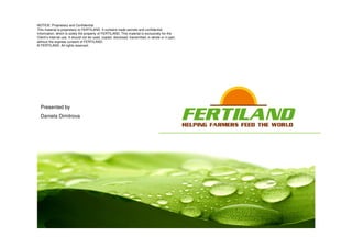 NOTICE: Proprietary and Confidential
This material is proprietary to FERTILAND. It contains trade secrets and confidential
information, which is solely the property of FERTILAND. This material is exclusively for the
Client’s internal use. It should not be used, copied, disclosed, transmitted, in whole or in part,
without the express consent of FERTILAND.
© FERTILAND. All rights reserved.
Presented by
Daniela Dimitrova
 