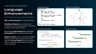 GQL as ISO Standard for Graph Queries
Conditional Queries to provide more
ﬂexibility and expressive power to handle
complex querying scenarios
Quantiﬁed graph patterns & Quantiﬁed
path patterns for simpliﬁed execution
Cypher version can be selected at DBMS,
database and single-query level: server
upgrades do not require query migration.
Query Language is decoupled from the
server releases
Language
Enhancements
MATCH (n:Person)
CALL (n) {
WHEN n.age > 60 THEN {
SET n.ageGroup = 'Veteran'
}
WHEN n.age >= 35 AND n.age <= 59 THEN {
SET n.ageGroup = 'Senior'
}
ELSE {
SET n.ageGroup = 'Junior'
}
}
RETURN n.name AS name, n.ageGroup
Conditional Queries Graph Pattern Matching
Quantiﬁed Path Patterns Cypher Versioning
CORE DATABASE ENHANCEMENTS
 