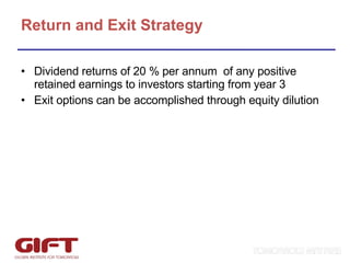 Return and Exit Strategy Dividend returns of 20 % per annum  of any positive retained earnings to investors starting from year 3 Exit options can be accomplished through equity dilution 