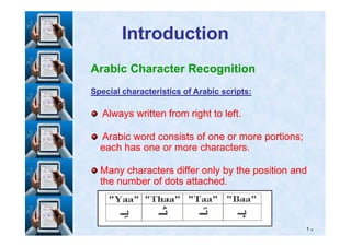 IntroductionIntroduction
Arabic Character Recognition
Special characteristics of Arabic scripts:Special characteristics of Arabic scripts:
Always written from right to left.Always written from right to left.
١٠
Arabic word consists of one or more portions;Arabic word consists of one or more portions;
each has one or more characters.each has one or more characters.
Many characters differ only by the position andMany characters differ only by the position and
the number of dots attached.the number of dots attached.
 