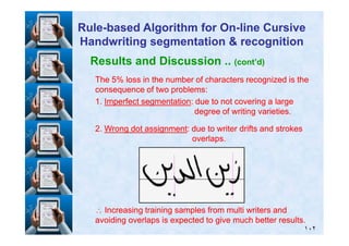 Results and Discussion .. (cont’d)
TheThe 55% loss in the number of characters recognized is the% loss in the number of characters recognized is the
consequence of two problems:consequence of two problems:
11.. Imperfect segmentationImperfect segmentation: due to not covering a large: due to not covering a large
degree of writing varieties.degree of writing varieties.
RuleRule--based Algorithm for Onbased Algorithm for On--line Cursiveline Cursive
Handwriting segmentation & recognitionHandwriting segmentation & recognition
١٠٢
22.. Wrong dot assignmentWrong dot assignment: due to writer drifts and strokes: due to writer drifts and strokes
overlaps.overlaps.
∴∴ Increasing training samples from multi writers andIncreasing training samples from multi writers and
avoiding overlaps is expected to give much better results.avoiding overlaps is expected to give much better results.
 