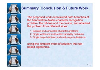 The proposed work overviewed both branches ofThe proposed work overviewed both branches of
the handwritten Arabic character recognitionthe handwritten Arabic character recognition
problem: the offproblem: the off--line and the online and the on--line, and attackedline, and attacked
the problem from different sides:the problem from different sides:
11. Isolated and connected character problems. Isolated and connected character problems
22. Single writer and multi. Single writer and multi--writer variability problemswriter variability problems
Summary, Conclusion & Future WorkSummary, Conclusion & Future Work
١٠٤
22. Single writer and multi. Single writer and multi--writer variability problemswriter variability problems
33. Single output decision and multi. Single output decision and multi--outputs decisions.outputs decisions.
using the simplest trend of solution: the ruleusing the simplest trend of solution: the rule--
based algorithms.based algorithms.
 