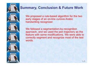 We proposed a ruleWe proposed a rule--based algorithm for the twobased algorithm for the two
early stages of an onearly stages of an on--line cursive Arabicline cursive Arabic
handwriting recognizer.handwriting recognizer.
We followed a segmentationWe followed a segmentation--byby--recognitionrecognition
approach, and we used the pen trajectory as theapproach, and we used the pen trajectory as the
Summary, Conclusion & Future WorkSummary, Conclusion & Future Work
١٠٦
approach, and we used the pen trajectory as theapproach, and we used the pen trajectory as the
feature with some modifications. We were able tofeature with some modifications. We were able to
correctly segment and recognize most of the testcorrectly segment and recognize most of the test
words.words.
 