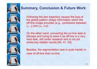 Following the pen trajectory causes the loss ofFollowing the pen trajectory causes the loss of
the global pattern shape information which thethe global pattern shape information which the
offoff--line image provides (e.g., confusions betweenline image provides (e.g., confusions between
{{‫و‬‫و‬,, ‫ر‬‫ر‬} and {} and {‫ـھـ‬‫,ـھـ‬, ‫ـمفـ‬‫.)}ـمفـ‬}).
On the other hand, converting the onOn the other hand, converting the on--line data toline data to
Summary, Conclusion & Future WorkSummary, Conclusion & Future Work
١٠٧
On the other hand, converting the onOn the other hand, converting the on--line data toline data to
bitmaps and trying to solve it as offbitmaps and trying to solve it as off--line is a veryline is a very
hard task, still under research and is not yethard task, still under research and is not yet
achieving reliable results [achieving reliable results [4040,, 4141,, 4242].].
Besides, the segmentation task is quite harder inBesides, the segmentation task is quite harder in
case of offcase of off--line than online than on--line.line.
 