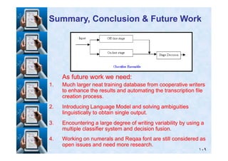 As future work we need:As future work we need:
Summary, Conclusion & Future WorkSummary, Conclusion & Future Work
١٠٩
1.1. Much larger neat training database from cooperative writersMuch larger neat training database from cooperative writers
to enhance the results and automating the transcription fileto enhance the results and automating the transcription file
creation process.creation process.
2.2. Introducing Language Model and solving ambiguitiesIntroducing Language Model and solving ambiguities
linguistically to obtain single output.linguistically to obtain single output.
3.3. Encountering a large degree of writing variability by using aEncountering a large degree of writing variability by using a
multiple classifier system and decision fusion.multiple classifier system and decision fusion.
4.4. Working on numerals and Reqaa font are still considered asWorking on numerals and Reqaa font are still considered as
open issues and need more research.open issues and need more research.
 