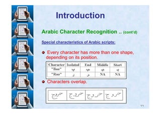 IntroductionIntroduction
Arabic Character Recognition .. (cont’d)
Special characteristics of Arabic scripts:Special characteristics of Arabic scripts:
Every character has more than one shape,Every character has more than one shape,
depending on its position.depending on its position.
١١
depending on its position.depending on its position.
Characters overlap.Characters overlap.
 