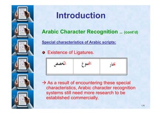 IntroductionIntroduction
Arabic Character Recognition .. (cont’d)
Special characteristics of Arabic scripts:Special characteristics of Arabic scripts:
Existence of Ligatures.Existence of Ligatures.
١٢
As a result of encountering these specialAs a result of encountering these special
characteristics, Arabic character recognitioncharacteristics, Arabic character recognition
systems still need more research to besystems still need more research to be
established commercially.established commercially.
 