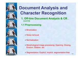 1. Off-line Document Analysis & CR ..
(cont’d)
1.1 Preprocessing
BinarizationBinarization
Document Analysis andDocument Analysis and
Character RecognitionCharacter Recognition
١٧
BinarizationBinarization
Noise removalNoise removal
NormalizationNormalization
Morphological image processing: Opening, Closing,Morphological image processing: Opening, Closing,
Erosion, Dilation, etc.Erosion, Dilation, etc.
Segmentation: Explicit, Implicit, segmentationSegmentation: Explicit, Implicit, segmentation--freefree
 