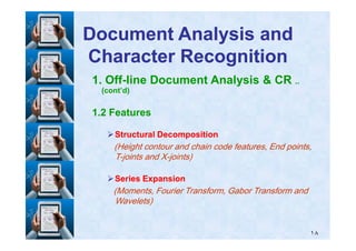 1. Off-line Document Analysis & CR ..
(cont’d)
1.2 Features
Document Analysis andDocument Analysis and
Character RecognitionCharacter Recognition
١٨
Structural DecompositionStructural Decomposition
(Height contour and chain code features, End points,
T-joints and X-joints)
Series ExpansionSeries Expansion
(Moments, Fourier Transform, Gabor Transform and
Wavelets)
 