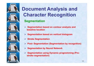 Segmentation
Segmentation based on contour analysis andSegmentation based on contour analysis and
baseline locationbaseline location
Document Analysis andDocument Analysis and
Character RecognitionCharacter Recognition
٢٢
Segmentation based on vertical histogramSegmentation based on vertical histogram
Stroke SegmentationStroke Segmentation
PostPost-- Segmentation (Segmentation by recognition)Segmentation (Segmentation by recognition)
Segmentation by Neural NetworkSegmentation by Neural Network
Segmentation using Dynamic programming (PreSegmentation using Dynamic programming (Pre--
stroke segmentation)stroke segmentation)
 