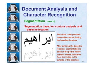 Segmentation .. (cont’d)
Segmentation based on contour analysis andSegmentation based on contour analysis and
baseline locationbaseline location
Document Analysis andDocument Analysis and
Character RecognitionCharacter Recognition
٢٣
The chain code providesThe chain code provides
information about findinginformation about finding
the baseline location.the baseline location.
After defining the baselineAfter defining the baseline
location, segmentation islocation, segmentation is
done at the points wheredone at the points where
contour makes transitioncontour makes transition
from the inside to thefrom the inside to the
outside of the baseline.outside of the baseline.
 
