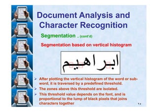 Segmentation .. (cont’d)
Segmentation based on vertical histogramSegmentation based on vertical histogram
Document Analysis andDocument Analysis and
Character RecognitionCharacter Recognition
٢٥
After plotting the vertical histogram of the word or subAfter plotting the vertical histogram of the word or sub--
word, it is traversed by a predefined threshold.word, it is traversed by a predefined threshold.
The zones above this threshold are isolated.The zones above this threshold are isolated.
This threshold value depends on the font, and isThis threshold value depends on the font, and is
proportional to the lump of black pixels that joinsproportional to the lump of black pixels that joins
characters togethercharacters together
 