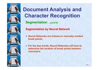 Segmentation .. (cont’d)
Segmentation by Neural NetworkSegmentation by Neural Network
Neural Networks are trained on manually markedNeural Networks are trained on manually marked
Document Analysis andDocument Analysis and
Character RecognitionCharacter Recognition
٢٧
Neural Networks are trained on manually markedNeural Networks are trained on manually marked
break points.break points.
For the test words, Neural Networks will have toFor the test words, Neural Networks will have to
determine the location of break points betweendetermine the location of break points between
characters.characters.
 