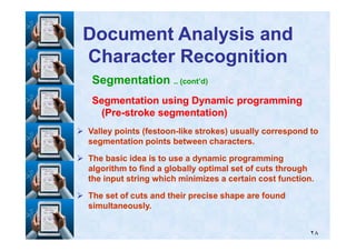Segmentation .. (cont’d)
Segmentation using Dynamic programmingSegmentation using Dynamic programming
(Pre(Pre--stroke segmentation)stroke segmentation)
Document Analysis andDocument Analysis and
Character RecognitionCharacter Recognition
٢٨
Valley points (festoonValley points (festoon--like strokes) usually correspond tolike strokes) usually correspond to
segmentation points between characters.segmentation points between characters.
The basic idea is to use a dynamic programmingThe basic idea is to use a dynamic programming
algorithm to find a globally optimal set of cuts throughalgorithm to find a globally optimal set of cuts through
the input string which minimizes a certain cost function.the input string which minimizes a certain cost function.
The set of cuts and their precise shape are foundThe set of cuts and their precise shape are found
simultaneously.simultaneously.
 
