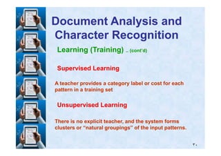 Learning (Training) .. (cont’d)
Supervised LearningSupervised Learning
Document Analysis andDocument Analysis and
Character RecognitionCharacter Recognition
٣٠
A teacher provides a category label or cost for eachA teacher provides a category label or cost for each
pattern in a training setpattern in a training set
Unsupervised LearningUnsupervised Learning
There is no explicit teacher, and the system formsThere is no explicit teacher, and the system forms
clusters or “natural groupings” of the input patterns.clusters or “natural groupings” of the input patterns.
 