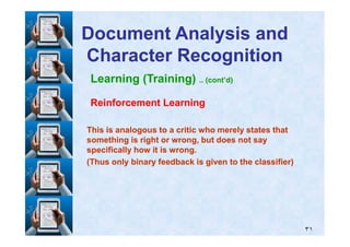 Learning (Training) .. (cont’d)
Reinforcement LearningReinforcement Learning
Document Analysis andDocument Analysis and
Character RecognitionCharacter Recognition
٣١
This is analogous to a critic who merely states thatThis is analogous to a critic who merely states that
something is right or wrong, but does not saysomething is right or wrong, but does not say
specifically how it is wrong.specifically how it is wrong.
(Thus only binary feedback is given to the classifier)(Thus only binary feedback is given to the classifier)
 