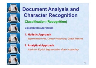 Classification (Recognition)
Classification ApproachesClassification Approaches
11. Holistic Approach. Holistic Approach
Document Analysis andDocument Analysis and
Character RecognitionCharacter Recognition
٣٢
11. Holistic Approach. Holistic Approach
Segmentation free, Closed Vocabulary, Global featuresSegmentation free, Closed Vocabulary, Global features
22. Analytical Approach. Analytical Approach
Implicit or Explicit Segmentation, Open VocabularyImplicit or Explicit Segmentation, Open Vocabulary
 