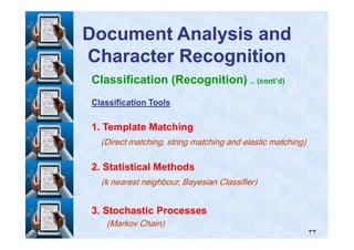 Classification (Recognition) .. (cont’d)
Classification ToolsClassification Tools
11. Template Matching. Template Matching
Document Analysis andDocument Analysis and
Character RecognitionCharacter Recognition
٣٣
11. Template Matching. Template Matching
(Direct matching, string matching and elastic matching)(Direct matching, string matching and elastic matching)
22. Statistical Methods. Statistical Methods
(k nearest neighbour, Bayesian Classifier)(k nearest neighbour, Bayesian Classifier)
33. Stochastic Processes. Stochastic Processes
(Markov Chain)(Markov Chain)
 