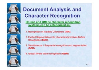 OnOn--line and Offline character recognitionline and Offline character recognition
systems can be categorized as:systems can be categorized as:
11. Recognition of Isolated Characters (. Recognition of Isolated Characters (ISRISR).).
Document Analysis andDocument Analysis and
Character RecognitionCharacter Recognition
٣٥
22. Explicit Segmentation into characters/primitives Before. Explicit Segmentation into characters/primitives Before
Recognition (Recognition (SBRSBR).).
33. Simultaneous / Sequential recognition and segmentation. Simultaneous / Sequential recognition and segmentation
((SSRSSR).).
44. Global Whole Word recognition (. Global Whole Word recognition (GWRGWR).).
 