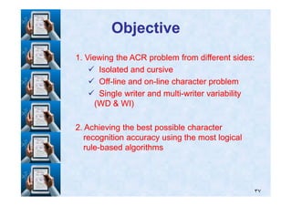 ObjectiveObjective
11. Viewing the ACR problem from different sides:. Viewing the ACR problem from different sides:
Isolated and cursiveIsolated and cursive
OffOff--line and online and on--line character problemline character problem
Single writer and multiSingle writer and multi--writer variabilitywriter variability
(WD & WI)(WD & WI)
٣٧
(WD & WI)(WD & WI)
22. Achieving the best possible character. Achieving the best possible character
recognition accuracy using the most logicalrecognition accuracy using the most logical
rulerule--based algorithmsbased algorithms
 