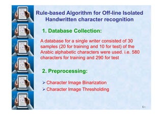 1. Database Collection:
A database for a single writer consisted ofA database for a single writer consisted of 3030
samples (samples (2020 for training andfor training and 1010 for test) of thefor test) of the
Arabic alphabetic characters were used. i.e.Arabic alphabetic characters were used. i.e. 580580
characters for training andcharacters for training and 290290 for testfor test
RuleRule--based Algorithm for Offbased Algorithm for Off--line Isolatedline Isolated
Handwritten character recognitionHandwritten character recognition
٤٠
characters for training andcharacters for training and 290290 for testfor test
2. Preprocessing:
Character Image BinarizationCharacter Image Binarization
Character Image ThresholdingCharacter Image Thresholding
 