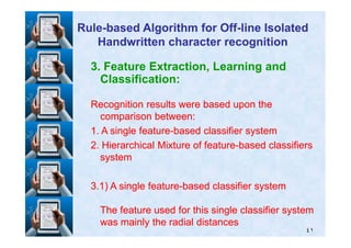 3. Feature Extraction, Learning and
Classification:
Recognition results were based upon theRecognition results were based upon the
comparison between:comparison between:
RuleRule--based Algorithm for Offbased Algorithm for Off--line Isolatedline Isolated
Handwritten character recognitionHandwritten character recognition
٤١
11. A single feature. A single feature--based classifier systembased classifier system
22. Hierarchical Mixture of feature. Hierarchical Mixture of feature--based classifiersbased classifiers
systemsystem
33..11) A single feature) A single feature--based classifier systembased classifier system
The feature used for this single classifier systemThe feature used for this single classifier system
was mainly the radial distanceswas mainly the radial distances
 