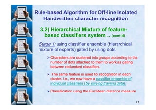 3.2) Hierarchical Mixture of feature-
based classifiers system .. (cont’d)
StageStage 11:: using classifier ensemble (hierarchicalusing classifier ensemble (hierarchical
mixture of experts) gated by using dotsmixture of experts) gated by using dots
RuleRule--based Algorithm for Offbased Algorithm for Off--line Isolatedline Isolated
Handwritten character recognitionHandwritten character recognition
٤٦
Characters are clustered into groups according to theCharacters are clustered into groups according to the
number of dots attached to them to work as gatingnumber of dots attached to them to work as gating
between redundant classifiers.between redundant classifiers.
The same feature is used for recognition in eachThe same feature is used for recognition in each
cluster. i.e., we now have acluster. i.e., we now have a classifier ensemble ofclassifier ensemble of
individual classifiers (individual classifiers (by varying training databy varying training data).).
Classification using the Euclidean distance measureClassification using the Euclidean distance measure
 