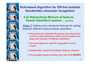 3.2) Hierarchical Mixture of feature-
based classifiers system .. (cont’d)
StageStage 22:: Adding more structural features for gatingAdding more structural features for gating
between different featurebetween different feature--based classifiersbased classifiers
RuleRule--based Algorithm for Offbased Algorithm for Off--line Isolatedline Isolated
Handwritten character recognitionHandwritten character recognition
٤٨
Characters are clustered into groups according to theCharacters are clustered into groups according to the
number of dots attached to them and the existence ofnumber of dots attached to them and the existence of
loops and Hamzas: (loops and Hamzas: (88 different classifiers).different classifiers).
The same feature is used for recognition in eachThe same feature is used for recognition in each
cluster.cluster.
Classification using the Euclidean distance measureClassification using the Euclidean distance measure
The average system accuracy has risen to beThe average system accuracy has risen to be 8080..8686%%
 