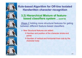 3.2) Hierarchical Mixture of feature-
based classifiers system .. (cont’d)
StageStage 22:: Adding more structural features for gatingAdding more structural features for gating
between different featurebetween different feature--based classifiersbased classifiers
RuleRule--based Algorithm for Offbased Algorithm for Off--line Isolatedline Isolated
Handwritten character recognitionHandwritten character recognition
٤٩
New Structural features are added:New Structural features are added:
Number and position of the character stroke endNumber and position of the character stroke end
pointspoints
Number of vertical and horizontal lines cuts by theNumber of vertical and horizontal lines cuts by the
character bodycharacter body
 