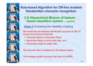 3.2) Hierarchical Mixture of feature-
based classifiers system .. (cont’d)
StageStage 44:: Increasing the reliability of gatingIncreasing the reliability of gating
We raised the secondaries identification accuracy toWe raised the secondaries identification accuracy to 9999..77%%
using some structural features:using some structural features:
RuleRule--based Algorithm for Offbased Algorithm for Off--line Isolatedline Isolated
Handwritten character recognitionHandwritten character recognition
٥٤
using some structural features:using some structural features:
Character Body to Secondary Ratio,Character Body to Secondary Ratio,
Secondary Black to white pixel ratio, andSecondary Black to white pixel ratio, and
Secondary height to width ratio.Secondary height to width ratio.
We removed class overlapping in the feature spaceWe removed class overlapping in the feature space
The average system accuracy has risen to beThe average system accuracy has risen to be 9797%%
 