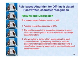 Results and Discussion
The system stages followed to end up with:The system stages followed to end up with:
11. Average recognition accuracy of. Average recognition accuracy of 9797%%
22. The total increase in the recognition accuracy is about. The total increase in the recognition accuracy is about
RuleRule--based Algorithm for Offbased Algorithm for Off--line Isolatedline Isolated
Handwritten character recognitionHandwritten character recognition
٥٦
22. The total increase in the recognition accuracy is about. The total increase in the recognition accuracy is about
2727% from the recognition accuracy achieved by a single% from the recognition accuracy achieved by a single
classifier systemclassifier system
33. We were able to achieve high results using the most. We were able to achieve high results using the most
common features by proposing the idea of multiplecommon features by proposing the idea of multiple
classifier system (classifier ensemble) besides using aclassifier system (classifier ensemble) besides using a
classification hierarchy based on the structural features ofclassification hierarchy based on the structural features of
Arabic characters.Arabic characters.
 