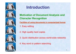 IntroductionIntroduction
Motivation of Document Analysis and
Character Recognition
Facilities of using documents in computerized formatFacilities of using documents in computerized format
11. Easy editing. Easy editing
٦
11. Easy editing. Easy editing
22. High quality hard copies. High quality hard copies
33. Quick distribution across world. Quick distribution across world--wide networkswide networks
44. Key word or pattern searching. Key word or pattern searching
 