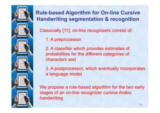 Classically [Classically [1111], on], on--line recognizers consist of:line recognizers consist of:
11. A preprocessor. A preprocessor
22. A classifier which provides estimates of. A classifier which provides estimates of
probabilities for the different categories ofprobabilities for the different categories of
RuleRule--based Algorithm for Onbased Algorithm for On--line Cursiveline Cursive
Handwriting segmentation & recognitionHandwriting segmentation & recognition
٦٠
probabilities for the different categories ofprobabilities for the different categories of
characters andcharacters and
33. A postprocessor, which eventually incorporates. A postprocessor, which eventually incorporates
a language modela language model
We propose a ruleWe propose a rule--based algorithm for the two earlybased algorithm for the two early
stages of an onstages of an on--line recognizer cursive Arabicline recognizer cursive Arabic
handwritinghandwriting
 