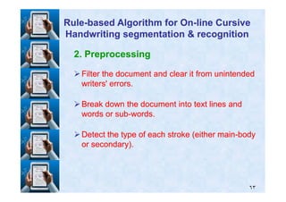 2. Preprocessing
Filter the document and clear it from unintendedFilter the document and clear it from unintended
writers' errors.writers' errors.
Break down the document into text lines andBreak down the document into text lines and
RuleRule--based Algorithm for Onbased Algorithm for On--line Cursiveline Cursive
Handwriting segmentation & recognitionHandwriting segmentation & recognition
٦٣
Break down the document into text lines andBreak down the document into text lines and
words or subwords or sub--words.words.
Detect the type of each stroke (either mainDetect the type of each stroke (either main--bodybody
or secondary).or secondary).
 