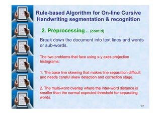 2. Preprocessing .. (cont’d)
Break down the document into text lines and wordsBreak down the document into text lines and words
or subor sub--words.words.
The two problems that face using xThe two problems that face using x--y axes projectiony axes projection
RuleRule--based Algorithm for Onbased Algorithm for On--line Cursiveline Cursive
Handwriting segmentation & recognitionHandwriting segmentation & recognition
٦٥
The two problems that face using xThe two problems that face using x--y axes projectiony axes projection
histograms:histograms:
11. The base line skewing that makes line separation difficult. The base line skewing that makes line separation difficult
and needs careful skew detection and correction stage.and needs careful skew detection and correction stage.
22. The multi. The multi--word overlap where the interword overlap where the inter--word distance isword distance is
smaller than the normal expected threshold for separatingsmaller than the normal expected threshold for separating
words.words.
 