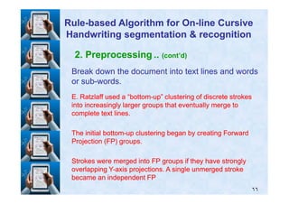 2. Preprocessing .. (cont’d)
Break down the document into text lines and wordsBreak down the document into text lines and words
or subor sub--words.words.
E. Ratzlaff used a “bottomE. Ratzlaff used a “bottom--up” clustering of discrete strokesup” clustering of discrete strokes
into increasingly larger groups that eventually merge tointo increasingly larger groups that eventually merge to
RuleRule--based Algorithm for Onbased Algorithm for On--line Cursiveline Cursive
Handwriting segmentation & recognitionHandwriting segmentation & recognition
٦٦
into increasingly larger groups that eventually merge tointo increasingly larger groups that eventually merge to
complete text lines.complete text lines.
The initial bottomThe initial bottom--up clustering began by creating Forwardup clustering began by creating Forward
Projection (FP) groups.Projection (FP) groups.
Strokes were merged into FP groups if they have stronglyStrokes were merged into FP groups if they have strongly
overlapping Yoverlapping Y--axis projections. A single unmerged strokeaxis projections. A single unmerged stroke
became an independent FPbecame an independent FP
 
