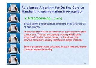 2. Preprocessing .. (cont’d)
Break down the document into text lines and wordsBreak down the document into text lines and words
or subor sub--words.words.
Another idea for text line separation was expressed by GarethAnother idea for text line separation was expressed by Gareth
Loudon et al. This was successfully working with EnglishLoudon et al. This was successfully working with English
RuleRule--based Algorithm for Onbased Algorithm for On--line Cursiveline Cursive
Handwriting segmentation & recognitionHandwriting segmentation & recognition
٦٨
Loudon et al. This was successfully working with EnglishLoudon et al. This was successfully working with English
script due to limited cursive nature, i.e. the stroke (penscript due to limited cursive nature, i.e. the stroke (pen
down/up movement) usually represents a single character.down/up movement) usually represents a single character.
Several parameters were calculated for each stroke during theSeveral parameters were calculated for each stroke during the
character segmentation step.character segmentation step.
 
