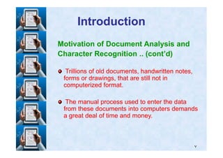 IntroductionIntroduction
Motivation of Document Analysis and
Character Recognition .. (cont’d)
Trillions of old documents, handwritten notes,Trillions of old documents, handwritten notes,
forms or drawings, that are still not informs or drawings, that are still not in
٧
forms or drawings, that are still not informs or drawings, that are still not in
computerized format.computerized format.
The manual process used to enter the dataThe manual process used to enter the data
from these documents into computers demandsfrom these documents into computers demands
a great deal of time and money.a great deal of time and money.
 