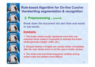 2. Preprocessing .. (cont’d)
Break down the document into text lines and wordsBreak down the document into text lines and words
or subor sub--words.words.
Drawbacks:Drawbacks:
RuleRule--based Algorithm for Onbased Algorithm for On--line Cursiveline Cursive
Handwriting segmentation & recognitionHandwriting segmentation & recognition
٧٠
11. The Arabic stroke usually represents more than one. The Arabic stroke usually represents more than one
character which makes it impossible to estimate the Arabiccharacter which makes it impossible to estimate the Arabic
stroke geometry (height, width, etc.).stroke geometry (height, width, etc.).
22. Delayed strokes in English are usually written immediately. Delayed strokes in English are usually written immediately
after the main stroke which is not the case in Arabic strokes.after the main stroke which is not the case in Arabic strokes.
33. The stroke size and stroke sequence varieties among. The stroke size and stroke sequence varieties among
writers make the problem more difficult.writers make the problem more difficult.
 