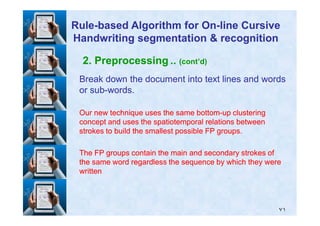 2. Preprocessing .. (cont’d)
Break down the document into text lines and wordsBreak down the document into text lines and words
or subor sub--words.words.
Our new technique uses the same bottomOur new technique uses the same bottom--up clusteringup clustering
RuleRule--based Algorithm for Onbased Algorithm for On--line Cursiveline Cursive
Handwriting segmentation & recognitionHandwriting segmentation & recognition
٧١
Our new technique uses the same bottomOur new technique uses the same bottom--up clusteringup clustering
concept and uses the spatiotemporal relations betweenconcept and uses the spatiotemporal relations between
strokes to build the smallest possible FP groups.strokes to build the smallest possible FP groups.
The FP groups contain the main and secondary strokes ofThe FP groups contain the main and secondary strokes of
the same word regardless the sequence by which they werethe same word regardless the sequence by which they were
writtenwritten
 