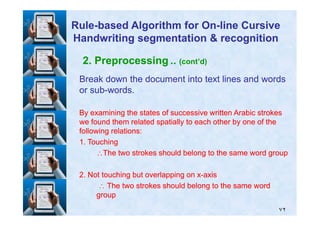 2. Preprocessing .. (cont’d)
Break down the document into text lines and wordsBreak down the document into text lines and words
or subor sub--words.words.
By examining the states of successive written Arabic strokesBy examining the states of successive written Arabic strokes
RuleRule--based Algorithm for Onbased Algorithm for On--line Cursiveline Cursive
Handwriting segmentation & recognitionHandwriting segmentation & recognition
٧٢
By examining the states of successive written Arabic strokesBy examining the states of successive written Arabic strokes
we found them related spatially to each other by one of thewe found them related spatially to each other by one of the
following relations:following relations:
11. Touching. Touching
∴∴The two strokes should belong to the same word groupThe two strokes should belong to the same word group
22. Not touching but overlapping on x. Not touching but overlapping on x--axisaxis
∴∴ The two strokes should belong to the same wordThe two strokes should belong to the same word
groupgroup
 