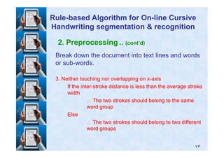 2. Preprocessing .. (cont’d)
Break down the document into text lines and wordsBreak down the document into text lines and words
or subor sub--words.words.
33. Neither touching nor overlapping on x. Neither touching nor overlapping on x--axisaxis
RuleRule--based Algorithm for Onbased Algorithm for On--line Cursiveline Cursive
Handwriting segmentation & recognitionHandwriting segmentation & recognition
٧٣
33. Neither touching nor overlapping on x. Neither touching nor overlapping on x--axisaxis
If the interIf the inter--stroke distance is less than the average strokestroke distance is less than the average stroke
widthwidth
∴∴ The two strokes should belong to the sameThe two strokes should belong to the same
word groupword group
ElseElse
∴∴ The two strokes should belong to two differentThe two strokes should belong to two different
word groupsword groups
 