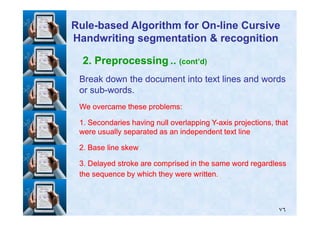 2. Preprocessing .. (cont’d)
Break down the document into text lines and wordsBreak down the document into text lines and words
or subor sub--words.words.
We overcame these problems:We overcame these problems:
RuleRule--based Algorithm for Onbased Algorithm for On--line Cursiveline Cursive
Handwriting segmentation & recognitionHandwriting segmentation & recognition
٧٦
11. Secondaries having null overlapping Y. Secondaries having null overlapping Y--axis projections, thataxis projections, that
were usually separated as an independent text linewere usually separated as an independent text line
22. Base line skew. Base line skew
33. Delayed stroke are comprised in the same word regardless. Delayed stroke are comprised in the same word regardless
the sequence by which they were written.the sequence by which they were written.
 