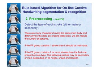 2. Preprocessing .. (cont’d)
Detect the type of each stroke (either main orDetect the type of each stroke (either main or
secondary).secondary).
There are many characters having the same main body andThere are many characters having the same main body and
differ only by the dots. By erasing these dots, we can reducediffer only by the dots. By erasing these dots, we can reduce
RuleRule--based Algorithm for Onbased Algorithm for On--line Cursiveline Cursive
Handwriting segmentation & recognitionHandwriting segmentation & recognition
٧٧
differ only by the dots. By erasing these dots, we can reducediffer only by the dots. By erasing these dots, we can reduce
the number of patterns.the number of patterns.
If the FP group containsIf the FP group contains 11 stroke then it should be mainstroke then it should be main--type.type.
If the FP group containsIf the FP group contains 22 or more strokes then the first oneor more strokes then the first one
should be mainshould be main--type. The following strokes may be secondarytype. The following strokes may be secondary
or main depending on its height, shape and location.or main depending on its height, shape and location.
 