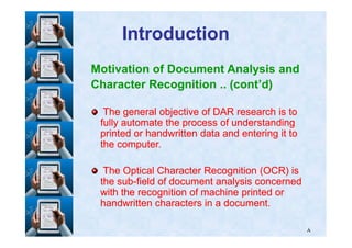 IntroductionIntroduction
Motivation of Document Analysis and
Character Recognition .. (cont’d)
The general objective of DAR research is toThe general objective of DAR research is to
fully automate the process of understandingfully automate the process of understanding
٨
fully automate the process of understandingfully automate the process of understanding
printed or handwritten data and entering it toprinted or handwritten data and entering it to
the computer.the computer.
The Optical Character Recognition (OCR) isThe Optical Character Recognition (OCR) is
the subthe sub--field of document analysis concernedfield of document analysis concerned
with the recognition of machine printed orwith the recognition of machine printed or
handwritten characters in a document.handwritten characters in a document.
 
